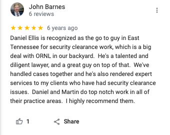 Attorney John Barnes - 5 Stars 

Daniel Ellis is recognized as the go to guy in East Tennessee for security clearance work, which is a big deal with Oak Ridge National Lab (ORNL) in our backyard. He's a talented and diligent lawyer, and a great guy on top of that. We've handled cases together and he's also rendered expert services to my clients who have had security clearance issues. Daniel and Martin do top notch work in all of their practice areas. I highly recommend them. 